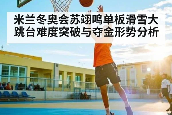 米兰冬奥会苏翊鸣单板滑雪大跳台难度突破与夺金形势分析